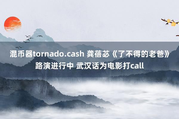 混币器tornado.cash 龚蓓苾《了不得的老爸》路演进行中 武汉话为电影打call